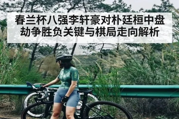 春兰杯八强李轩豪对朴廷桓中盘劫争胜负关键与棋局走向解析