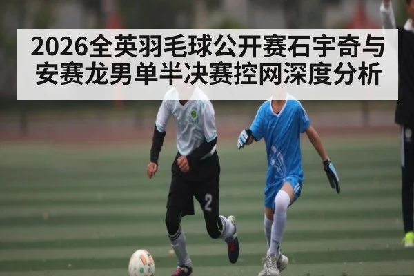 2026全英羽毛球公开赛石宇奇与安赛龙男单半决赛控网深度分析