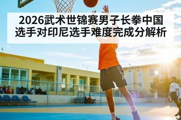 2026武术世锦赛男子长拳中国选手对印尼选手难度完成分解析